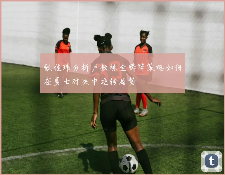 张佳玮分析卢教练全锋阵策略如何在勇士对决中逆转局势