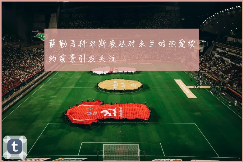 萨勒马科尔斯表达对米兰的热爱续约前景引发关注