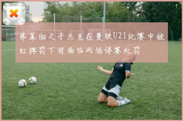 弗莱彻之子杰克在曼联U21比赛中被红牌罚下将面临两场停赛处罚