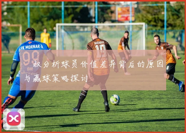 囧叔分析球员价值差异背后的原因与赢球策略探讨