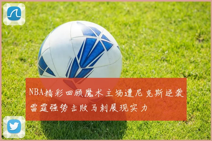 NBA精彩回顾魔术主场遭尼克斯逆袭雷霆强势击败马刺展现实力
