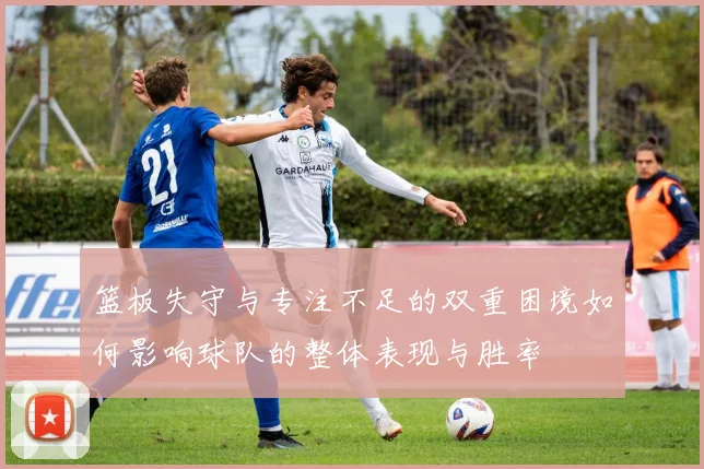 篮板失守与专注不足的双重困境如何影响球队的整体表现与胜率