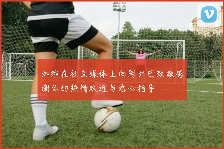加维在社交媒体上向阿尔巴致敬感谢你的热情欢迎与悉心指导