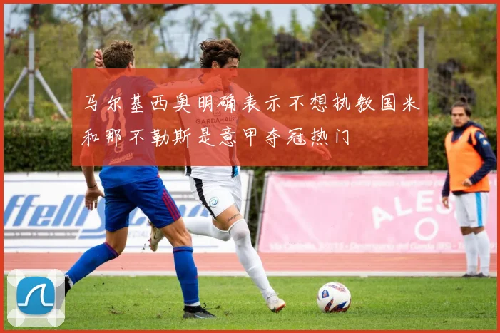 马尔基西奥明确表示不想执教国米和那不勒斯是意甲夺冠热门