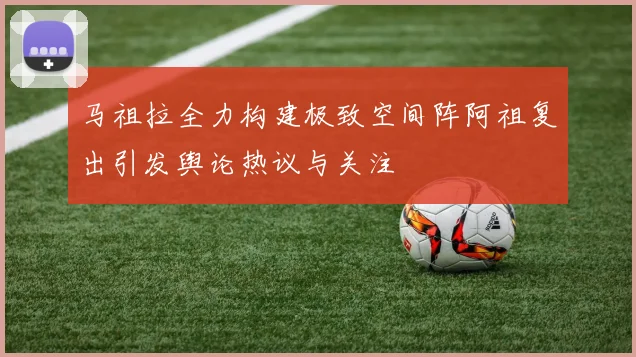 马祖拉全力构建极致空间阵阿祖复出引发舆论热议与关注