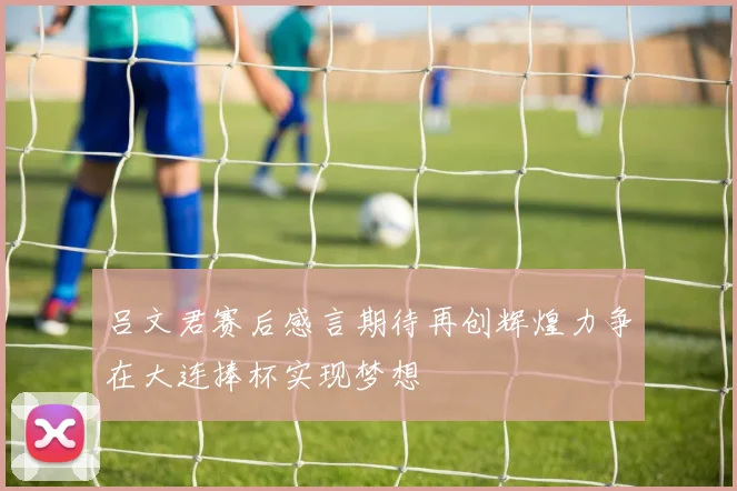 吕文君赛后感言期待再创辉煌力争在大连捧杯实现梦想