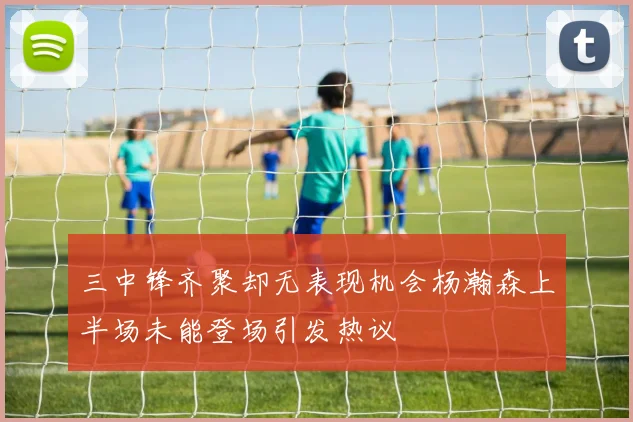 三中锋齐聚却无表现机会杨瀚森上半场未能登场引发热议