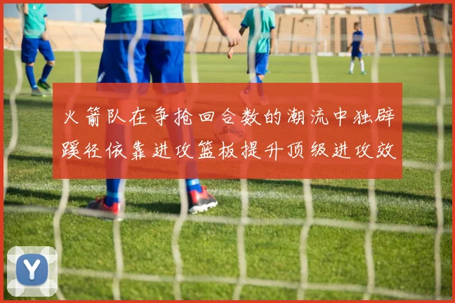 火箭队在争抢回合数的潮流中独辟蹊径依靠进攻篮板提升顶级进攻效率