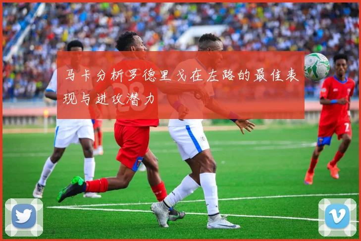 马卡分析罗德里戈在左路的最佳表现与进攻潜力