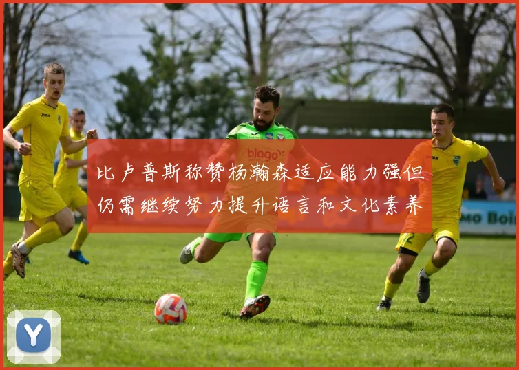 比卢普斯称赞杨瀚森适应能力强但仍需继续努力提升语言和文化素养