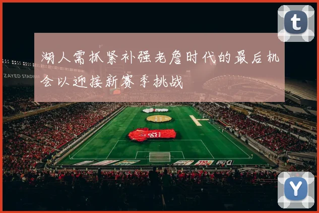 湖人需抓紧补强老詹时代的最后机会以迎接新赛季挑战