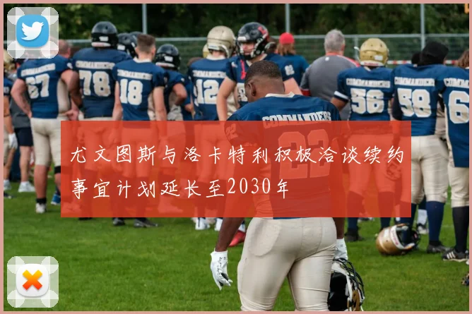 尤文图斯与洛卡特利积极洽谈续约事宜计划延长至2030年