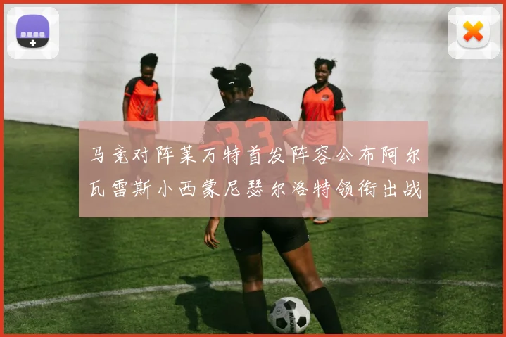 马竞对阵莱万特首发阵容公布阿尔瓦雷斯小西蒙尼瑟尔洛特领衔出战