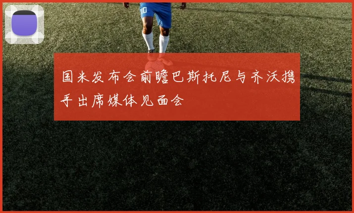 国米发布会前瞻巴斯托尼与齐沃携手出席媒体见面会