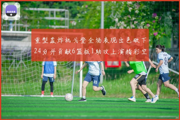 重型轰炸机戈登全场表现出色砍下24分并贡献6篮板1助攻上演精彩空接重扣