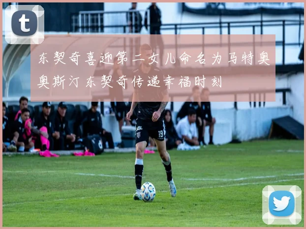 东契奇喜迎第二女儿命名为马特奥奥斯汀东契奇传递幸福时刻